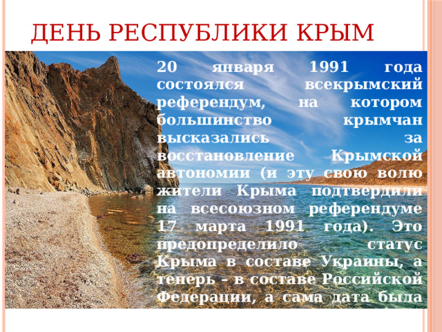 День Республики Крым 20 января 1991 года состоялся всекрымский референдум, на котором большинство крымчан высказались за восстановление Крымской автономии (и эту свою волю жители Крыма подтвердили на всесоюзном референдуме 17 марта 1991 года). Это предопределило статус Крыма в составе Украины, а теперь – в составе Российской Федерации, а сама дата была учреждена как День Республики Крым. 