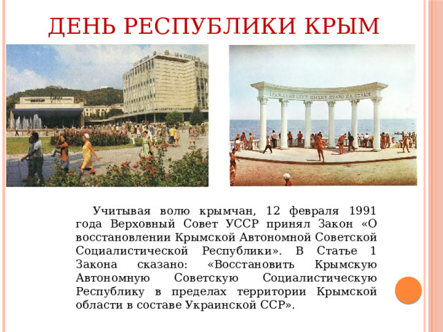 День Республики Крым  Учитывая волю крымчан, 12 февраля 1991 года Верховный Совет УССР принял Закон «О восстановлении Крымской Автономной Советской Социалистической Республики». В Статье 1 Закона сказано: «Восстановить Крымскую Автономную Советскую Социалистическую Республику в пределах территории Крымской области в составе Украинской ССР».  