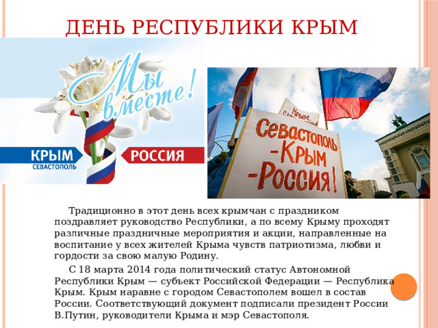 День Республики Крым  Традиционно в этот день всех крымчан с праздником поздравляет руководство Республики, а по всему Крыму проходят различные праздничные мероприятия и акции, направленные на воспитание у всех жителей Крыма чувств патриотизма, любви и гордости за свою малую Родину.  С 18 марта 2014 года политический статус Автономной Республики Крым — субъект Российской Федерации — Республика Крым. Крым наравне с городом Севастополем вошел в состав России. Соответствующий документ подписали президент России В.Путин, руководители Крыма и мэр Севастополя.    