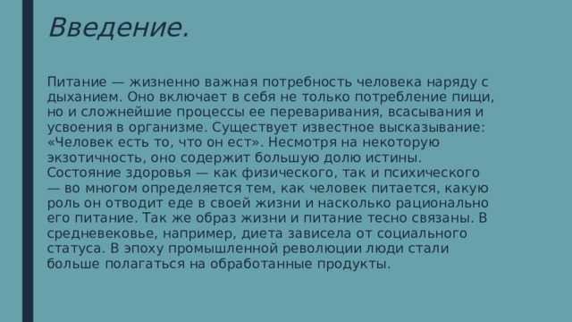 Введение. Питание — жизненно важная потребность человека наряду с дыханием. Оно включает в себя не только потребление пищи, но и сложнейшие процессы ее переваривания, всасывания и усвоения в организме. Существует известное высказывание: «Человек есть то, что он ест». Несмотря на некоторую экзотичность, оно содержит большую долю истины. Состояние здоровья — как физического, так и психического — во многом определяется тем, как человек питается, какую роль он отводит еде в своей жизни и насколько рационально его питание. Так же образ жизни и питание тесно связаны. В средневековье, например, диета зависела от социального статуса. В эпоху промышленной революции люди стали больше полагаться на обработанные продукты. 