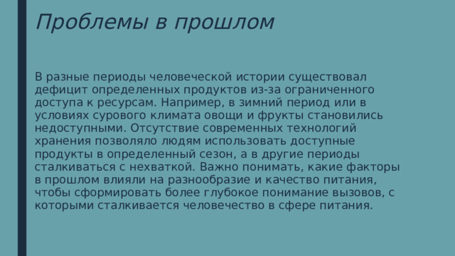 Проблемы в прошлом В разные периоды человеческой истории существовал дефицит определенных продуктов из-за ограниченного доступа к ресурсам. Например, в зимний период или в условиях сурового климата овощи и фрукты становились недоступными. Отсутствие современных технологий хранения позволяло людям использовать доступные продукты в определенный сезон, а в другие периоды сталкиваться с нехваткой. Важно понимать, какие факторы в прошлом влияли на разнообразие и качество питания, чтобы сформировать более глубокое понимание вызовов, с которыми сталкивается человечество в сфере питания. 