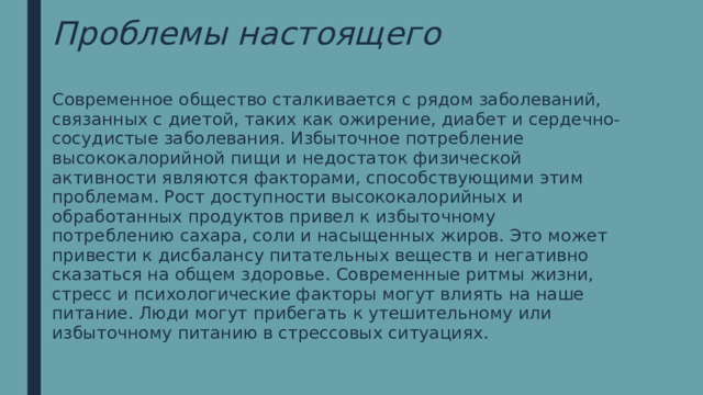 Проблемы настоящего Современное общество сталкивается с рядом заболеваний, связанных с диетой, таких как ожирение, диабет и сердечно-сосудистые заболевания. Избыточное потребление высококалорийной пищи и недостаток физической активности являются факторами, способствующими этим проблемам. Рост доступности высококалорийных и обработанных продуктов привел к избыточному потреблению сахара, соли и насыщенных жиров. Это может привести к дисбалансу питательных веществ и негативно сказаться на общем здоровье. Современные ритмы жизни, стресс и психологические факторы могут влиять на наше питание. Люди могут прибегать к утешительному или избыточному питанию в стрессовых ситуациях. 