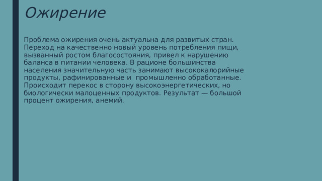 Ожирение Проблема ожирения очень актуальна для развитых стран. Переход на качественно новый уровень потребления пищи, вызванный ростом благосостояния, привел к нарушению баланса в питании человека. В рационе большинства населения значительную часть занимают высококалорийные продукты, рафинированные и промышленно обработанные. Происходит перекос в сторону высокоэнергетических, но биологически малоценных продуктов. Результат — большой процент ожирения, анемий. 