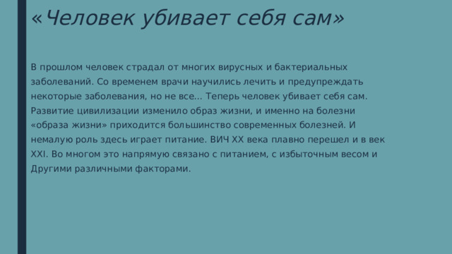 « Человек убивает себя сам» В прошлом человек страдал от многих вирусных и бактериальных заболеваний. Со временем врачи научились лечить и предупреждать некоторые заболевания, но не все… Теперь человек убивает себя сам. Развитие цивилизации изменило образ жизни, и именно на болезни «образа жизни» приходится большинство современных болезней. И немалую роль здесь играет питание. ВИЧ XX века плавно перешел и в век XXI. Во многом это напрямую связано с питанием, с избыточным весом и Другими различными факторами. 