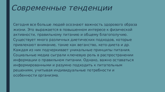 Современные тенденции Сегодня все больше людей осознают важность здорового образа жизни. Это выражается в повышенном интересе к физической активности, правильному питанию и общему благополучию. Существует много различных диетических подходов, которые привлекают внимание, такие как веганство, кето-диета и др. Каждая из них подчеркивает уникальные принципы питания. Социальные медиа сыграли ключевую роль в распространении информации о правильном питании. Однако, важно оставаться информированными и разумно подходить к питательным решениям, учитывая индивидуальные потребности и особенности организма. 
