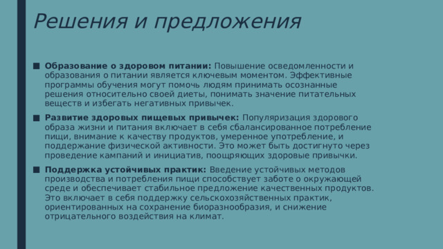 Решения и предложения Образование о здоровом питании: Повышение осведомленности и образования о питании является ключевым моментом. Эффективные программы обучения могут помочь людям принимать осознанные решения относительно своей диеты, понимать значение питательных веществ и избегать негативных привычек. Развитие здоровых пищевых привычек: Популяризация здорового образа жизни и питания включает в себя сбалансированное потребление пищи, внимание к качеству продуктов, умеренное употребление, и поддержание физической активности. Это может быть достигнуто через проведение кампаний и инициатив, поощряющих здоровые привычки. Поддержка устойчивых практик: Введение устойчивых методов производства и потребления пищи способствует заботе о окружающей среде и обеспечивает стабильное предложение качественных продуктов. Это включает в себя поддержку сельскохозяйственных практик, ориентированных на сохранение биоразнообразия, и снижение отрицательного воздействия на климат. 