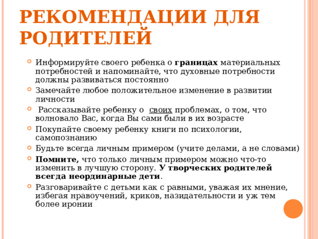 РЕКОМЕНДАЦИИ ДЛЯ РОДИТЕЛЕЙ Информируйте своего ребенка о границах материальных потребностей и напоминайте, что духовные потребности должны развиваться постоянно Замечайте любое положительное изменение в развитии личности  Рассказывайте ребенку о  своих проблемах, о том, что волновало Вас, когда Вы сами были в их возрасте Покупайте своему ребенку книги по психологии, самопознанию Будьте всегда личным примером (учите делами, а не словами) Помните, что только личным примером можно что-то изменить в лучшую сторону. У творческих родителей всегда неординарные дети . Разговаривайте с детьми как с равными, уважая их мнение, избегая нравоучений, криков, назидательности и уж тем более иронии  