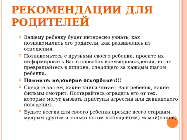 РЕКОМЕНДАЦИИ ДЛЯ РОДИТЕЛЕЙ Вашему ребенку будет интересно узнать, как познакомились его родители, как развивались из отношения. Познакомьтесь с друзьями своего ребенка, просите их информировать Вас о способах времяпровождении, но не превращайтесь в шпиона, следящего за каждым шагом ребенка. Помните: недоверие оскорбляет!!! Следите за тем, какие книги читает Ваш ребенок, какие фильмы смотрит. Постарайтесь оградить его от тех, которые могут вызвать приступы агрессии или девиантного поведения. Будьте всегда для своего ребенка прежде всего старшим, мудрым другом и только потом любящей(им) мамой(папой)  
