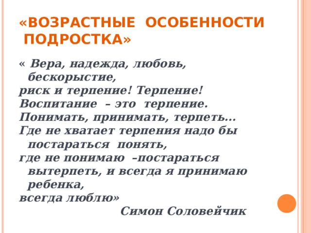 «ВОЗРАСТНЫЕ ОСОБЕННОСТИ ПОДРОСТКА» « Вера, надежда, любовь, бескорыстие, риск и терпение! Терпение! Воспитание – это терпение. Понимать, принимать, терпеть... Где не хватает терпения надо бы постараться понять, где не понимаю –постараться вытерпеть, и всегда я принимаю ребенка, всегда люблю»  Симон Соловейчик 