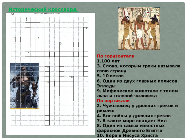 Исторический кроссворд По горизонтали 1.100 лет 3. Слово, которым греки называли свою страну 5. 10 веков 6. Один из двух главных полисов Эллады 9. Мифическое животное с телом льва и головой человека По вертикали 2. Чужеземец у древних греков и римлян 4. Бог войны у древних греков 7. В какое море впадает Нил 8. Один из самых известных фараонов Древнего Египта 10. Вера в Иисуса Христа 11. Мусульманская религия 