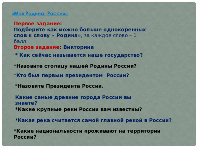 Первое задание: Подберите как можно больше однокоренных слов к слову « Родина» , за каждое слово – 1 балл. Второе задание : Викторина  * Как сейчас называется наше государство? * Назовите столицу нашей Родины России? * Кто был первым президентом  России? * Назовите Президента России. Какие самые древние города России вы знаете? *Какие крупные реки России вам известны? * Какая река считается самой главной рекой в России? *Какие национальности проживают на территории России? 