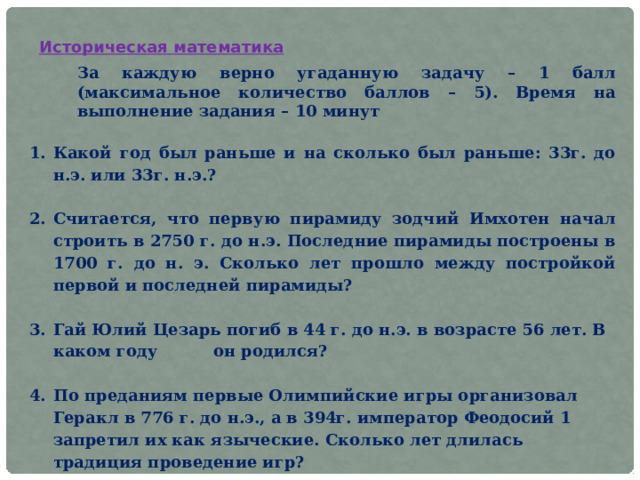 Историческая математика За каждую верно угаданную задачу – 1 балл (максимальное количество баллов – 5). Время на выполнение задания – 10 минут   Какой год был раньше и на сколько был раньше: 33г. до н.э. или 33г. н.э.?  Считается, что первую пирамиду зодчий Имхотен начал строить в 2750 г. до н.э. Последние пирамиды построены в 1700 г. до н. э. Сколько лет прошло между постройкой первой и последней пирамиды?    Гай Юлий Цезарь погиб в 44 г. до н.э. в возрасте 56 лет. В каком году он родился?   По преданиям первые Олимпийские игры организовал Геракл в 776 г. до н.э., а в 394г. император Феодосий 1 запретил их как языческие. Сколько лет длилась традиция проведение игр?  5. Сколько прошло лет с первого года нашей эры до сегодняшнего дня?   