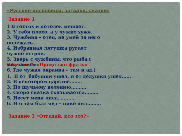 «Русские пословицы, загадки, сказки» Задание 1 1 В гостях и потолок мешает. 2. У себя плохо, а у чужих хуже. 3. Чужбина – отец, не умей за него полежать. 4. Избранная лягушка ругает чужой остров. 5. Зверь с чужбины, что рыба с молчанием 6. Где чужая окраина – там и ад.) Задание 2 «Продолжи фразу» 1. Я от  бабушки ушел, я от дедушки ушел…… 2. В некотором царстве…….. 3. По щучьему велению………. 4. Скоро сказка сказывается……… 5. Несет меня лиса……….. 6. И я там был мед – пиво пил……… Задание 3 «Отгадай, кто это?» 