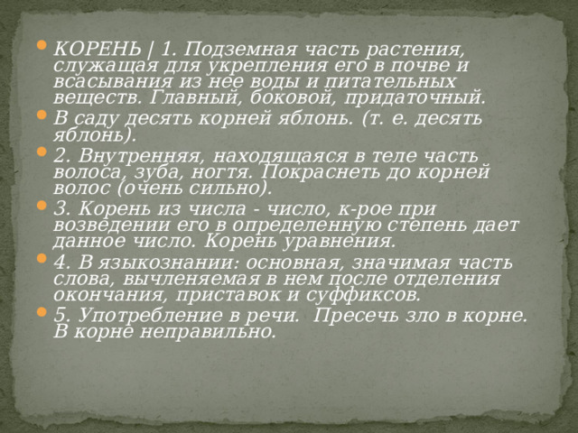 КОРЕНЬ | 1. Подземная часть растения, служащая для укрепления его в почве и всасывания из нее воды и питательных веществ. Главный, боковой, придаточный. В саду десять корней яблонь.  (т. е. десять яблонь). 2. Внутренняя, находящаяся в теле часть волоса, зуба, ногтя. Покраснеть до корней волос (очень сильно). 3. Корень из числа - число, к-рое при возведении его в определенную степень дает данное число. Корень уравнения. 4. В языкознании: основная, значимая часть слова, вычленяемая в нем после отделения окончания, приставок и суффиксов. 5. Употребление в речи. Пресечь зло в корне. В корне неправильно. 