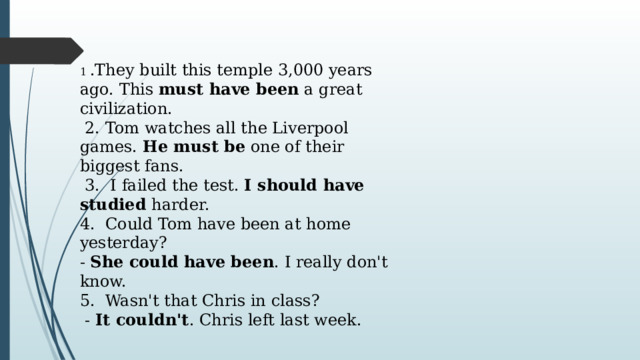 1 .They built this temple 3,000 years ago. This  must have been  a great civilization.  2. Tom watches all the Liverpool games.  He must be  one of their biggest fans.  3. I failed the test.  I should have studied  harder. 4. Could Tom have been at home yesterday? -  She could have been . I really don't know. 5. Wasn't that Chris in class?  -  It couldn't . Chris left last week. 