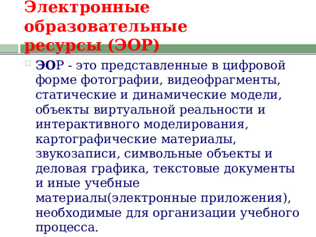 Электронные образовательные  ресурсы (ЭОР) ЭО Р - это представленные в цифровой форме фотографии, видеофрагменты, статические и динамические модели, объекты виртуальной реальности и интерактивного моделирования, картографические материалы, звукозаписи, символьные объекты и деловая графика, текстовые документы и иные учебные материалы(электронные приложения), необходимые для организации учебного процесса. 