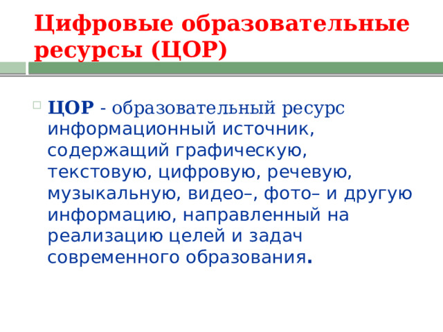 Цифровые образовательные  ресурсы (ЦОР) ЦОР - образовательный ресурс информационный источник, содержащий графическую, текстовую, цифровую, речевую, музыкальную, видео–, фото– и другую информацию, направленный на реализацию целей и задач современного образования . 