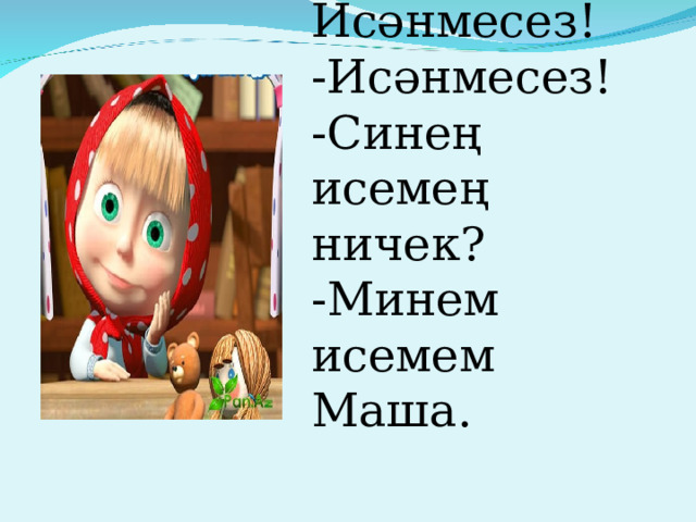 Исәнмесез! -Исәнмесез! -Синең исемең ничек? -Минем исемем Маша. 