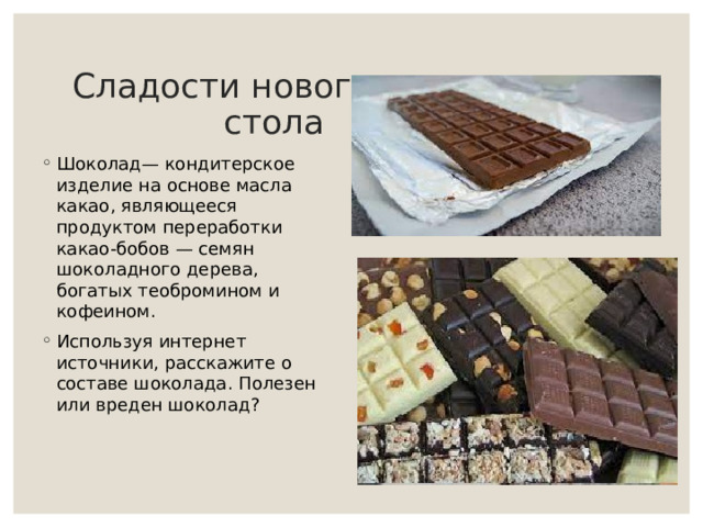 Сладости новогоднего стола   Шоколад— кондитерское изделие на основе масла какао, являющееся продуктом переработки какао-бобов — семян шоколадного дерева, богатых теобромином и кофеином. Используя интернет источники, расскажите о составе шоколада. Полезен или вреден шоколад?   