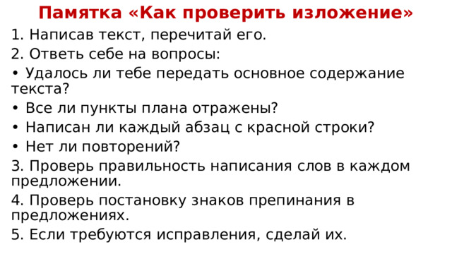 Памятка «Как проверить изложение» 1. Написав текст, перечитай его. 2. Ответь себе на вопросы: •  Удалось ли тебе передать основное содержание текста? •  Все ли пункты плана отражены? •  Написан ли каждый абзац с красной строки? •  Нет ли повторений? 3. Проверь правильность написания слов в каждом предложении. 4. Проверь постановку знаков препинания в предложениях. 5. Если требуются исправления, сделай их. 