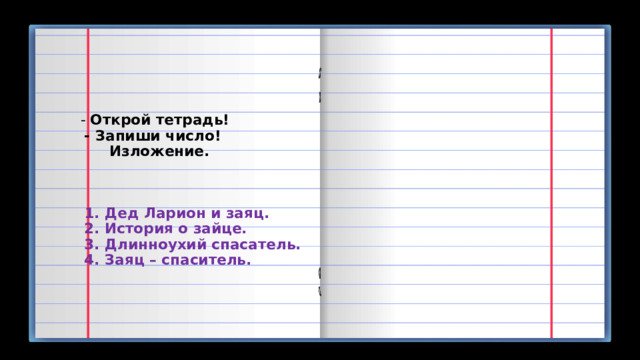  - Открой тетрадь!  - Запиши число!  Изложение.       1. Дед Ларион и заяц.  2. История о зайце.  3. Длинноухий спасатель.  4. Заяц – спаситель.    