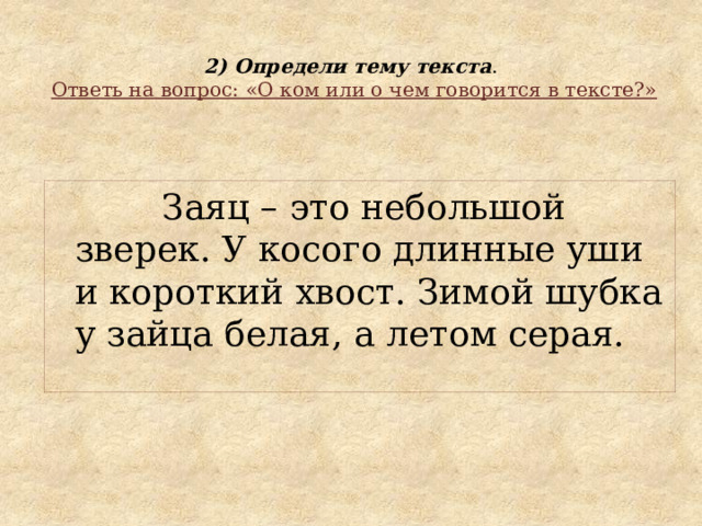  2) Определи тему текста .   Ответь на вопрос: «О ком или о чем говорится в тексте?»  Заяц – это небольшой зверек. У косого длинные уши и короткий хвост. Зимой шубка у зайца белая, а летом серая. 