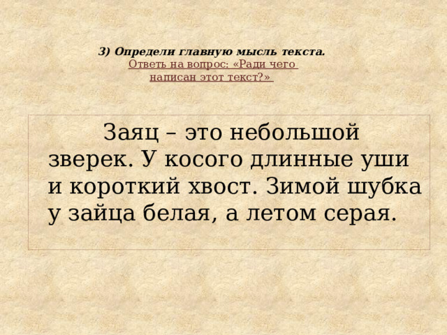 3) Определи главную мысль текста.   Ответь на вопрос: «Ради чего  написан этот текст?»    Заяц – это небольшой зверек. У косого длинные уши и короткий хвост. Зимой шубка у зайца белая, а летом серая. 