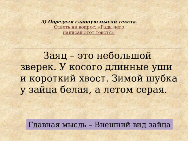 3) Определи главную мысли текста.   Ответь на вопрос: «Ради чего  написан этот текст?»    Заяц – это небольшой зверек. У косого длинные уши и короткий хвост. Зимой шубка у зайца белая, а летом серая. Главная мысль – Внешний вид зайца 