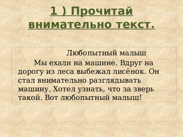 1 ) Прочитай внимательно текст.  Любопытный малыш  Мы ехали на машине. Вдруг на дорогу из леса выбежал лисёнок. Он стал внимательно разглядывать машину. Хотел узнать, что за зверь такой. Вот любопытный малыш! 