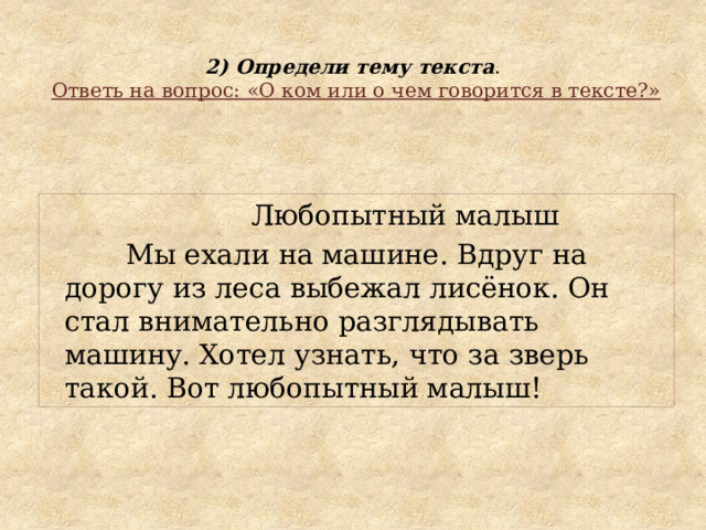  2) Определи тему текста .   Ответь на вопрос: «О ком или о чем говорится в тексте?»  Любопытный малыш  Мы ехали на машине. Вдруг на дорогу из леса выбежал лисёнок. Он стал внимательно разглядывать машину. Хотел узнать, что за зверь такой. Вот любопытный малыш! 