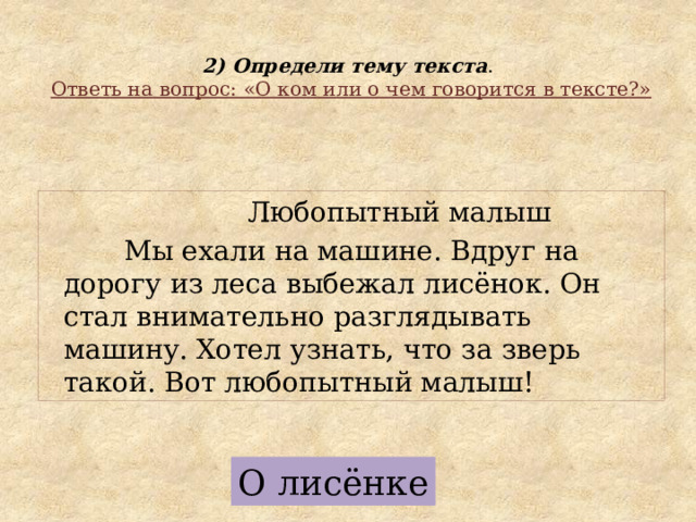  2) Определи тему текста .   Ответь на вопрос: «О ком или о чем говорится в тексте?»  Любопытный малыш  Мы ехали на машине. Вдруг на дорогу из леса выбежал лисёнок. Он стал внимательно разглядывать машину. Хотел узнать, что за зверь такой. Вот любопытный малыш! О лисёнке 