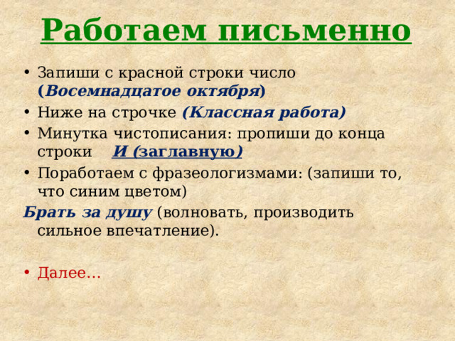 Работаем письменно Запиши с красной строки число ( Восемнадцатое октября ) Ниже на строчке (Классная работа) Минутка чистописания: пропиши до конца строки И ( заглавную ) Поработаем с фразеологизмами: (запиши то, что синим цветом) Брать за душу (волновать, производить сильное впечатление). Далее… 