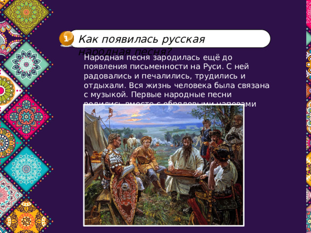 Как появилась русская народная песня? 1 Народная песня зародилась ещё до появления письменности на Руси. С ней радовались и печалились, трудились и отдыхали. Вся жизнь человека была связана с музыкой. Первые народные песни родились вместе с обрядовыми напевами славян. 