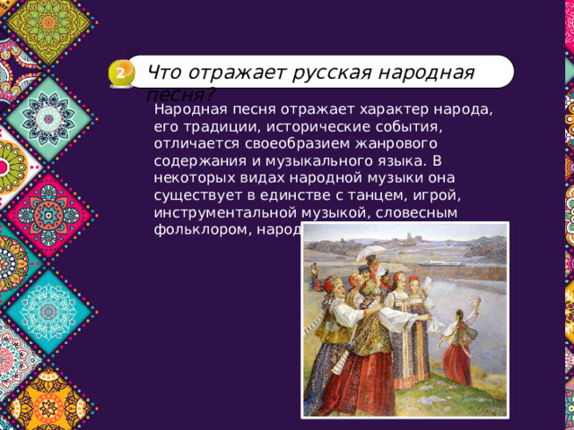 Что отражает русская народная песня? 2 Народная песня отражает характер народа, его традиции, исторические события, отличается своеобразием жанрового содержания и музыкального языка. В некоторых видах народной музыки она существует в единстве с танцем, игрой, инструментальной музыкой, словесным фольклором, народным театром. 