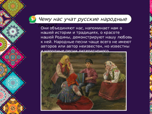 Чему нас учат русские народные песни? 3 3 Они объединяют нас, напоминает нам о нашей истории и традициях, о красоте нашей Родины, демонстрируют нашу любовь к ней. Народные песни чаще всего не имеют авторов или автор неизвестен, но известны и народные песни литературного происхождения. 