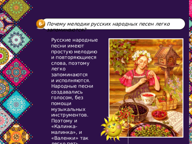 6 Почему мелодии русских народных песен легко запоминаются? Русские народные песни имеют простую мелодию  и повторяющиеся слова, поэтому легко запоминаются  и исполняются. Народные песни создавались голосом, без помощи музыкальных инструментов. Поэтому и «Калинка-малинка», и «Валенки» так легко петь. 