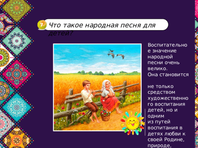 Что такое народная песня для детей? 7 Воспитательное значение народной песни очень велико.  Она становится  не только средством художественного воспитания детей, но и одним  из путей воспитания в детях любви к своей Родине, природе, народу, быту. 