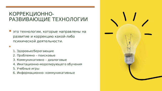 Коррекционно-развивающие технологии это технологии, которые направлены на развитие и коррекцию какой-либо психической деятельности.  1. Здоровьесберегающие  2. Проблемно – поисковые  3. Коммуникативно – диалоговые  4. Имитационно-моделирующего обучения  5. Учебные игры  6. Информационно- коммуникативные 