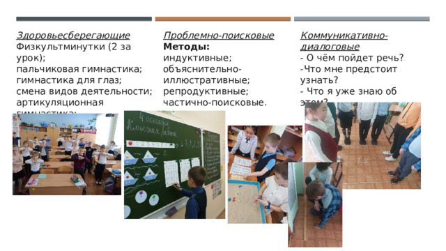 Здоровьесберегающие  Физкультминутки (2 за урок);  пальчиковая гимнастика;  гимнастика для глаз;  смена видов деятельности;  артикуляционная гимнастика;  релаксация и т.д. Проблемно-поисковые  Методы:  индуктивные;  объяснительно- иллюстративные;  репродуктивные;  частично-поисковые. Коммуникативно-диалоговые  - О чём пойдет речь?  -Что мне предстоит узнать?  - Что я уже знаю об этом? 