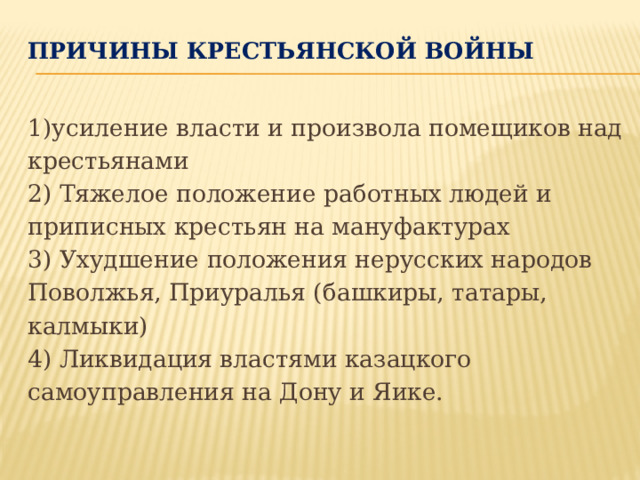Причины крестьянской войны   1)усиление власти и произвола помещиков над крестьянами 2) Тяжелое положение работных людей и приписных крестьян на мануфактурах 3) Ухудшение положения нерусских народов Поволжья, Приуралья (башкиры, татары, калмыки) 4) Ликвидация властями казацкого самоуправления на Дону и Яике. 
