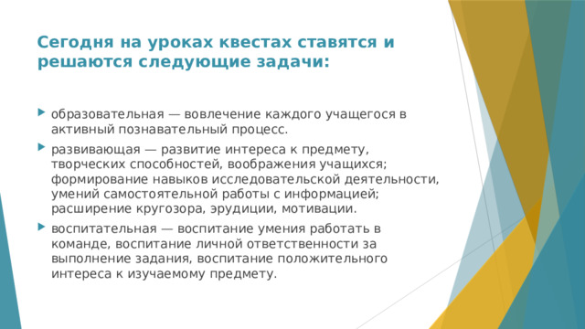 Сегодня на уроках квестах ставятся и решаются следующие задачи:   образовательная — вовлечение каждого учащегося в активный познавательный процесс. развивающая — развитие интереса к предмету, творческих способностей, воображения учащихся; формирование навыков исследовательской деятельности, умений самостоятельной работы с информацией; расширение кругозора, эрудиции, мотивации. воспитательная — воспитание умения работать в команде, воспитание личной ответственности за выполнение задания, воспитание положительного интереса к изучаемому предмету. 