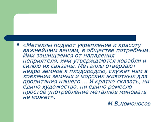 «Металлы подают укрепление и красоту важнейшим вещам, в обществе потребным. Ими защищаемся от нападения неприятеля, ими утверждаются корабли и силою их связаны. Металлы отверзают недро земное к плодородию, служат нам в ловлении земных и морских животных для пропитания нашего…. И кратко сказать, ни едино художество, ни едино ремесло простое употребление металлов миновать не может». М.В.Ломоносов 