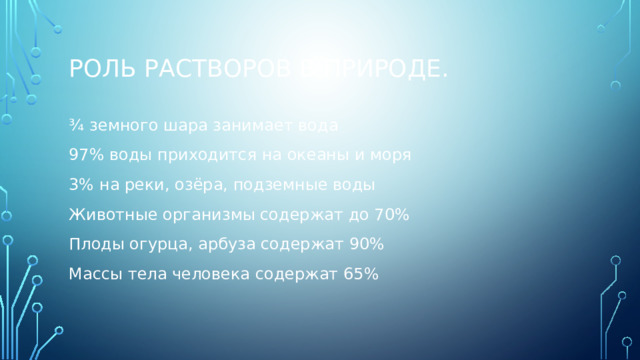 Роль растворов в природе. ¾ земного шара занимает вода 97% воды приходится на океаны и моря 3% на реки, озёра, подземные воды Животные организмы содержат до 70% Плоды огурца, арбуза содержат 90% Массы тела человека содержат 65% 