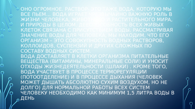 Оно огромное. Раствор- это таже вода, которую мы все пьем... Вода играет чрезвычайно важную роль в жизни человека, животного и растительного мира, и природы в целом. Дееспособность всех живых клеток связана с присутствием воды. Рассматривая значение воды для человека, мы находим, что его организм – это совокупность водных растворов, коллоидов, суспензий и других сложных по составу водных систем.  Вода доставляет в клетки организма питательные вещества (витамины, минеральные соли) и уносит отходы жизнедеятельности (шлаки) . Кроме того, вода участвует в процессе терморегуляции (потоотделение) и в процессе дыхания (человек может дышать абсолютно сухим воздухом, но не долго) Для нормальной работы всех систем человеку необходимо как минимум 1,5 литра воды в день 