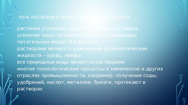 Роль растворов в природе достаточно обширна:   растения усваивают вещества в виде растворов  усвоение пищи человеком связано с переводом питательных веществ в раствор  растворами являются важнейшие физиологические жидкости – кровь, лимфа  все природные воды являются растворами  многие технологические процессы в химической и других отраслях промышленности, например, получение соды, удобрений, кислот, металлов, бумаги, протекают в растворах 