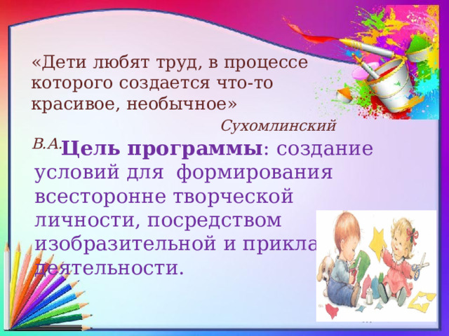 «Дети любят труд, в процессе которого создается что-то красивое, необычное»   Сухомлинский В.А. Цель программы : создание условий для  формирования всесторонне творческой личности, посредством изобразительной и прикладной деятельности.  