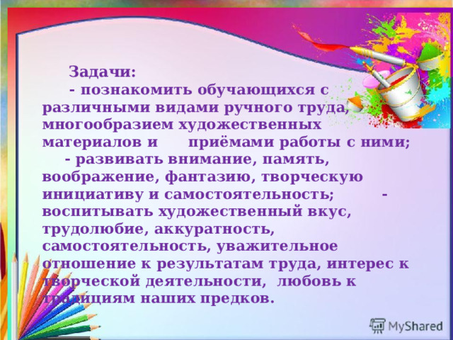   Задачи:    - познакомить обучающихся с различными видами ручного труда, многообразием художественных материалов и приёмами работы с ними;    - развивать внимание, память, воображение, фантазию, творческую инициативу и самостоятельность;  - воспитывать художественный вкус, трудолюбие, аккуратность, самостоятельность, уважительное отношение к результатам труда, интерес к творческой деятельности, любовь к традициям наших предков.  