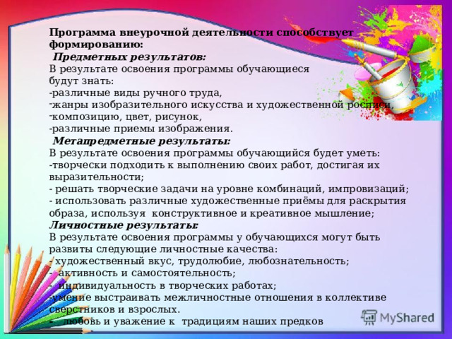 Программа внеурочной деятельности способствует формированию:  Предметных результатов: В результате освоения программы обучающиеся будут знать: -различные виды ручного труда, жанры изобразительного искусства и художественной росписи, композицию, цвет, рисунок, -различные приемы изображения.  Метапредметные результаты: В результате освоения программы обучающийся будет уметь:   -творчески подходить к выполнению своих работ, достигая их выразительности; - решать творческие задачи на уровне комбинаций, импровизаций; - использовать различные художественные приёмы для раскрытия образа, используя конструктивное и креативное мышление; Личностные результаты: В результате освоения программы у обучающихся могут быть развиты следующие личностные качества: - художественный вкус, трудолюбие, любознательность; - активность и самостоятельность; - индивидуальность в творческих работах; -умение выстраивать межличностные отношения в коллективе сверстников и взрослых.  - любовь и уважение к традициям наших предков    