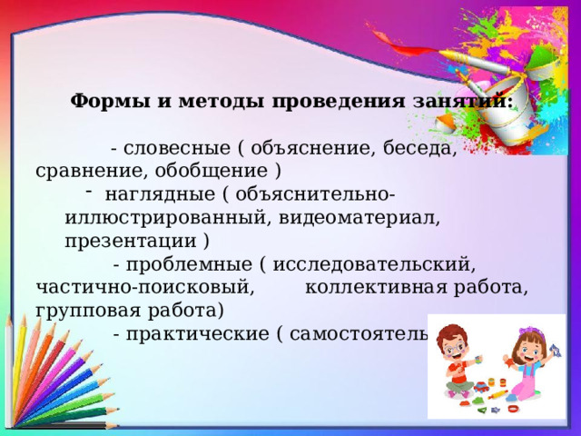 Формы и методы проведения занятий:   - словесные ( объяснение, беседа, сравнение, обобщение )  наглядные ( объяснительно- иллюстрированный, видеоматериал, презентации )  наглядные ( объяснительно- иллюстрированный, видеоматериал, презентации )  - проблемные ( исследовательский, частично-поисковый, коллективная работа, групповая работа)  - практические ( самостоятельная работа) 