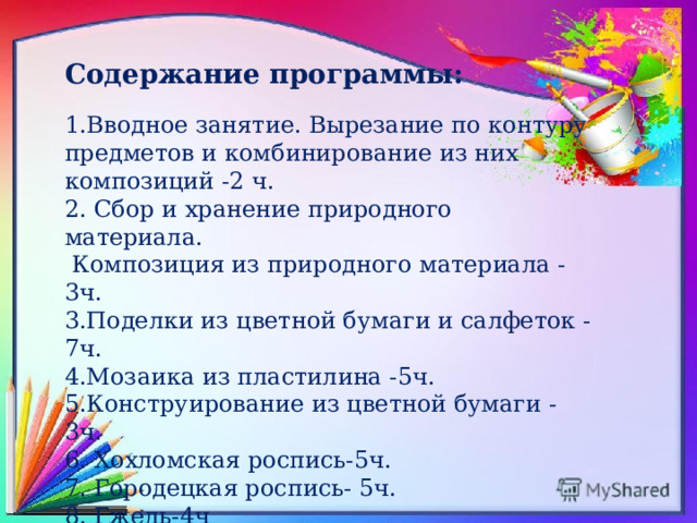 Содержание программы:  1.Вводное занятие. Вырезание по контуру предметов и комбинирование из них композиций -2 ч. 2. Сбор и хранение природного материала.  Композиция из природного материала -3ч. 3.Поделки из цветной бумаги и салфеток -7ч. 4.Мозаика из пластилина -5ч. 5.Конструирование из цветной бумаги -3ч. 6. Хохломская роспись-5ч. 7. Городецкая роспись- 5ч. 8. Гжель-4ч 
